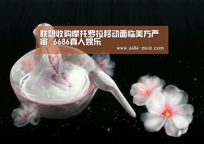 联想收购摩托罗拉移动面临美方严审-6686真人娱乐(图2) 6686真人娱乐