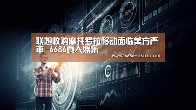 联想收购摩托罗拉移动面临美方严审-6686真人娱乐(图4) 6686篮球竞猜